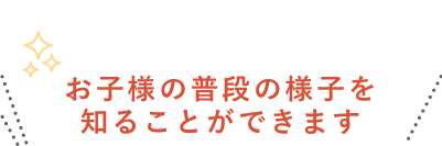 お子様の普段の様子を知ることができます