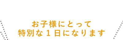 お子様にとって特別な一日になります